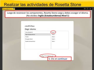 Realizar las actividades de Rosetta Stone
 Luego de reconocer los componentes, Rosetta Stone carga y debes escoger el idioma.
                    (No olvides: Inglés (Estadounidense) Nivel 1)




                                          5. Clic en continuar
 