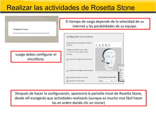 Realizar las actividades de Rosetta Stone
                                  El tiempo de carga depende de la velocidad de su
                                        internet y las posibilidades de su equipo.




  Luego debes configurar el
         micrófono.




  Después de hacer la configuración, aparecerá la pantalla inical de Rosetta Stone,
  desde allí escogerás que actividades realizarás (aunque es mucho mas fácil hacer
                         las en orden dando clic en iniciar)
 