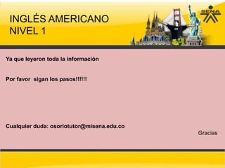 INGLÉS AMERICANO
 NIVEL 1

Ya que leyeron toda la información


Por favor sigan los pasos!!!!!!




Cualquier duda: osoriotutor@misena.edu.co
                                            Gracias
 