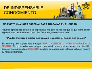 DE INDISPENSABLE
  CONOCIMIENTO.

• NO EXISTE UNA HORA ESPECIAL PARA TRABAJAR EN EL CURSO.

Algunos aprendices están a la expectativa de que yo les indique a qué hora deben
ingresar para desarrollar el curso. Por favor tengan en cuenta que:

    *Pueden ingresar a la hora que quieran y trabajar el tiempo que quieran*

Sin embargo se sugiere que trabajen POR LO MENOS 2 HORAS DIARIAS A LA
SEMANA. Como ustedes son un grupo especial de aprendices, éste curso también
tiene en cuenta los días SÁBADOS, es decir se espera que ustedes trabajen mínimo
12 horas semanales.
 