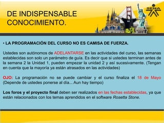 DE INDISPENSABLE
  CONOCIMIENTO.

• LA PROGRAMACIÓN DEL CURSO NO ES CAMISA DE FUERZA.

Ustedes son autónomos de ADELANTARSE en las actividades del curso, las semanas
establecidas son solo un parámetro de guía. Es decir que si ustedes terminan antes de
la semana 2 la Unidad 1, pueden empezar la unidad 2 y así sucesivamente. (Tengan
en cuenta que la mayoría ya están atrasados en las actividades)

OJO: La programación no se puede cambiar y el curso finaliza el 18 de Mayo
(Depende de ustedes ponerse al día... Aun hay tiempo)

Los foros y el proyecto final deben ser realizados en las fechas establecidas, ya que
están relacionados con los temas aprendidos en el software Rosetta Stone.
 