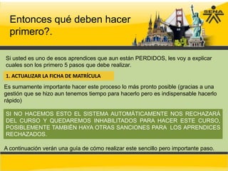 Entonces qué deben hacer
  primero?.

Si usted es uno de esos aprendices que aun están PERDIDOS, les voy a explicar
cuales son los primero 5 pasos que debe realizar.
1. ACTUALIZAR LA FICHA DE MATRÍCULA
Es sumamente importante hacer este proceso lo más pronto posible (gracias a una
gestión que se hizo aun tenemos tiempo para hacerlo pero es indispensable hacerlo
rápido)

SI NO HACEMOS ESTO EL SISTEMA AUTOMÁTICAMENTE NOS RECHAZARÁ
DEL CURSO Y QUEDAREMOS INHABILITADOS PARA HACER ESTE CURSO,
POSIBLEMENTE TAMBIÉN HAYA OTRAS SANCIONES PARA LOS APRENDICES
RECHAZADOS.

A continuación verán una guía de cómo realizar este sencillo pero importante paso.
 