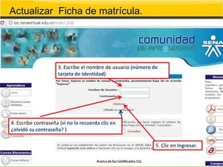 Actualizar Ficha de matrícula.




                     3. Escribe el nombre de usuario (número de
                     tarjeta de Identidad)




4. Escribe contraseña (si no la recuerda clic en
¿olvidó su contraseña? )

                                                              5. Clic en Ingresar.
 