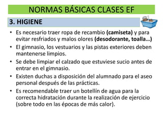 NORMAS BÁSICAS CLASES EFEs necesario traer ropa de recambio (camiseta) y para evitar resfriados y malos olores (desodorante, toalla…)El gimnasio, los vestuarios y las pistas exteriores deben mantenerse limpios.Se debe limpiar el calzado que estuviese sucio antes de entrar en el gimnasio.Existen duchas a disposición del alumnado para el aseo personal después de las prácticas. Es recomendable traer un botellín de agua para la correcta hidratación durante la realización de ejercicio (sobre todo en las épocas de más calor).3. HIGIENE