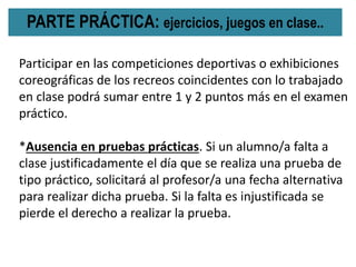 PARTE PRÁCTICA: ejercicios, juegos en clase..
Participar en las competiciones deportivas o exhibiciones
coreográficas de los recreos coincidentes con lo trabajado
en clase podrá sumar entre 1 y 2 puntos más en el examen
práctico.
*Ausencia en pruebas prácticas. Si un alumno/a falta a
clase justificadamente el día que se realiza una prueba de
tipo práctico, solicitará al profesor/a una fecha alternativa
para realizar dicha prueba. Si la falta es injustificada se
pierde el derecho a realizar la prueba.
 