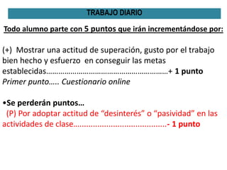 Todo alumno parte con 5 puntos que irán incrementándose por:
(+) Mostrar una actitud de superación, gusto por el trabajo
bien hecho y esfuerzo en conseguir las metas
establecidas……………………………………………………+ 1 punto
Primer punto….. Cuestionario online
•Se perderán puntos…
(P) Por adoptar actitud de “desinterés” o “pasividad” en las
actividades de clase….......................................- 1 punto
TRABAJO DIARIO
 