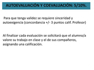 AUTOEVALUACIÓN Y COEVALUACIÓN: 5/10%.
Para que tenga validez se requiere sinceridad y
autoexigencia (concordancia +/- 3 puntos calif. Profesor)
Al finalizar cada evaluación se solicitará que el alumno/a
valore su trabajo en clase y el de sus compañeros,
asignando una calificación.
 