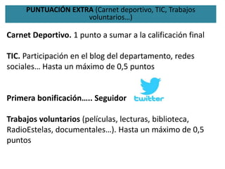 PUNTUACIÓN EXTRA (Carnet deportivo, TIC, Trabajos
voluntarios…)
Carnet Deportivo. 1 punto a sumar a la calificación final
TIC. Participación en el blog del departamento, redes
sociales… Hasta un máximo de 0,5 puntos
Primera bonificación….. Seguidor
Trabajos voluntarios (películas, lecturas, biblioteca,
RadioEstelas, documentales…). Hasta un máximo de 0,5
puntos
 