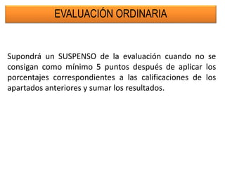 EVALUACIÓN ORDINARIA
Supondrá un SUSPENSO de la evaluación cuando no se
consigan como mínimo 5 puntos después de aplicar los
porcentajes correspondientes a las calificaciones de los
apartados anteriores y sumar los resultados.
 