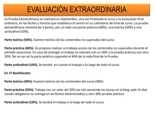 EVALUACIÓN EXTRAORDINARIA
La Prueba Extraordinaria se realizará en Septiembre, una vez finalizado el curso y la evaluación final
ordinaria, en las fechas y horario que establezca el centro en su calendario de final de curso. La prueba
extraordinaria constará de 3 partes, por un lado una parte práctica (40%), una teórica (50%) y una
actitudinal (10%).
Parte teórica (50%). Examen teórico de los contenidos no superados del curso.
Parte práctica (40%). Se propone realizar un trabajo acerca de los contenidos no superados durante el
periodo vacacional. En caso de entregar el trabajo se valorará con un 20% y la prueba práctica con otro
20%. De no ser así la parte práctica supondrá el 40% de la nota final de la Prueba.
Parte actitudinal (10%). Se tendrá en cuenta el trabajo a lo largo de todo el curso.
En 1º Bachillerato:
Parte teórica (40%): Examen teórico de los contenidos del curso (40%)
Parte práctica (50%): Trabajo con un valor del 20% (se irán poniendo las tareas en el blog cada 15 días
siendo obligatorio su entrega en las fechas determinadas) y otro 30% prueba práctica
Parte actitudinal (10%). Se tendrá el trabajo a lo largo de todo el curso.
 