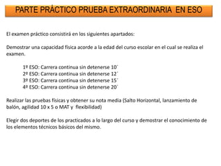 PARTE PRÁCTICO PRUEBA EXTRAORDINARIA EN ESO
El examen práctico consistirá en los siguientes apartados:
Demostrar una capacidad física acorde a la edad del curso escolar en el cual se realiza el
examen.
1º ESO: Carrera continua sin detenerse 10´
2º ESO: Carrera continua sin detenerse 12´
3º ESO: Carrera continua sin detenerse 15´
4º ESO: Carrera continua sin detenerse 20´
Realizar las pruebas físicas y obtener su nota media (Salto Horizontal, lanzamiento de
balón, agilidad 10 x 5 o MAT y flexibilidad)
Elegir dos deportes de los practicados a lo largo del curso y demostrar el conocimiento de
los elementos técnicos básicos del mismo.
 