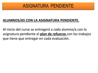 ASIGNATURA PENDIENTE
ALUMNOS/AS CON LA ASIGNATURA PENDIENTE.
Al inicio del curso se entregará a cada alumno/a con la
asignatura pendiente el plan de refuerzo con los trabajos
que tiene que entregar en cada evaluación.
 