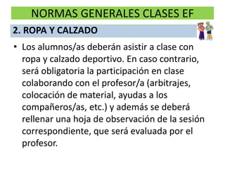 NORMAS GENERALES CLASES EF
• Los alumnos/as deberán asistir a clase con
ropa y calzado deportivo. En caso contrario,
será obligatoria la participación en clase
colaborando con el profesor/a (arbitrajes,
colocación de material, ayudas a los
compañeros/as, etc.) y además se deberá
rellenar una hoja de observación de la sesión
correspondiente, que será evaluada por el
profesor.
2. ROPA Y CALZADO
 