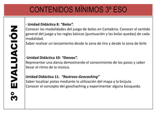 CONTENIDOS MÍNIMOS 3º ESO
3ºEVALUACIÓN
· Unidad Didáctica 8: “Bolos”.
Conocer las modalidades del juego de bolos en Cantabria. Conocer el sentido
general del juego y las reglas básicas (puntuación y las bolas quedas) de cada
modalidad.
Saber realizar un lanzamiento desde la zona de tiro y desde la zona de birle
·Unidad Didáctica 10: “Danzas”.
Representar una danza demostrando el conocimiento de los pasos y saber
llevar el ritmo de la música.
Unidad Didáctica 11. “Rastreos-Geocaching”
Saber localizar pistas mediante la utilización del mapa y la brújula.
Conocer el concepto del geochaching y experimentar alguna búsqueda.
 