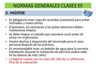 NORMAS GENERALES CLASES EF
• Es obligatorio traer ropa de recambio (camiseta) para evitar
resfriados y malos olores.
• El gimnasio, los vestuarios y las pistas exteriores deben
mantenerse limpios.
• Se debe limpiar el calzado que estuviese sucio antes de
entrar en el gimnasio.
• Existen duchas a disposición del alumnado para el aseo
personal después de las prácticas.
• Es recomendable traer un botellín de agua para la correcta
hidratación durante la realización de ejercicio (sobre todo
en las épocas de más calor).
• La higiene cuenta con un valor del 10% de la calificación
final de la evaluación
3. HIGIENE
 