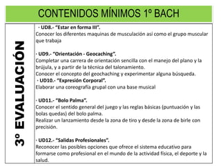 CONTENIDOS MÍNIMOS 1º BACH
3ºEVALUACIÓN · UD8.- “Estar en forma III”.
Conocer los diferentes maquinas de musculación así como el grupo muscular
que trabaja
· UD9.- “Orientación - Geocaching”.
Completar una carrera de orientación sencilla con el manejo del plano y la
brújula, y a partir de la técnica del talonamiento.
Conocer el concepto del geochaching y experimentar alguna búsqueda.
· UD10.- “Expresión Corporal”.
Elaborar una coreografía grupal con una base musical
· UD11.- “Bolo Palma”.
Conocer el sentido general del juego y las reglas básicas (puntuación y las
bolas quedas) del bolo palma.
Realizar un lanzamiento desde la zona de tiro y desde la zona de birle con
precisión.
· UD12.- “Salidas Profesionales”.
Reconocer las posibles opciones que ofrece el sistema educativo para
formarse como profesional en el mundo de la actividad física, el deporte y la
salud.
 