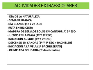 ACTIVIDADES EXTRAESCOLARES
- DÍA DE LA NATURALEZA
- SEMANA BLANCA
-DÍA BLANCO (1º Y 2º ESO)
-RUTA EN BICICLETA
-MADERA DE SER (LOS BOLOS EN CANTABRIA) 3º ESO
-JUEGOS EN LA PLAYA (1º Y 2º ESO)
-INICIACIÓN AL SURF (1º Y 2º ESO)
-DESCENSO EN CANOAS (3º Y 4º ESO + BACHILLER)
-INICIACIÓN A LA VELA (1º BACHILLERATO)
- OLIMPIADA SOLIDARIA (Todo el centro)
 