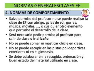 NORMAS GENERALESCLASES EF
• Salvo permiso del profesor no se puede realizar la
clase de EF con abrigo, gafas de sol, gorras,
música, móviles, ..., o cualquier otro elemento
que perturbe el desarrollo de la clase.
• Será necesario pedir permiso al profesor para
salir de clase o ir al baño.
• No se puede comer ni masticar chicle en clase.
• No se puede escupir en las pistas polideportivas
exteriores ni en el gimnasio.
• Se debe colaborar en la recogida, ordenación y
buen estado del material utilizado en clase.
4. NORMAS DE COMPORTAMIENTO
 