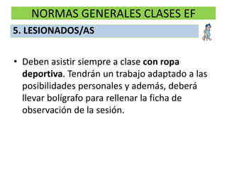 NORMAS GENERALES CLASES EF
• Deben asistir siempre a clase con ropa
deportiva. Tendrán un trabajo adaptado a las
posibilidades personales y además, deberá
llevar bolígrafo para rellenar la ficha de
observación de la sesión.
5. LESIONADOS/AS
 
