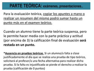 PARTE TEÓRICA: exámenes, presentaciones..
Para la evaluación teórica, copiar los apuntes a mano o
realizar un resumen del mismo podrá sumar hasta un
punto más en el examen teórico.
Cuando un alumno tiene la parte teórica suspensa, pero
le permite hacer media con la parte práctica y actitud
(por encima de 3) la calificación final de evaluación será
restada en un punto.
*Ausencia en pruebas teóricas. Si un alumno/a falta a clase
justificadamente el día que se realiza una prueba de tipo teórico,
solicitará al profesor/a una fecha alternativa para realizar dicha
prueba. Si la falta es injustificada se pierde el derecho a realizar la
prueba (calificación de 0 puntos)
 