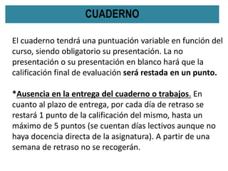 CUADERNO
El cuaderno tendrá una puntuación variable en función del
curso, siendo obligatorio su presentación. La no
presentación o su presentación en blanco hará que la
calificación final de evaluación será restada en un punto.
*Ausencia en la entrega del cuaderno o trabajos. En
cuanto al plazo de entrega, por cada día de retraso se
restará 1 punto de la calificación del mismo, hasta un
máximo de 5 puntos (se cuentan días lectivos aunque no
haya docencia directa de la asignatura). A partir de una
semana de retraso no se recogerán.
 