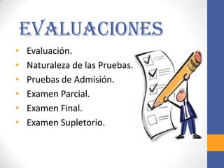 Evaluaciones
•   Evaluación.
•   Naturaleza de las Pruebas.
•   Pruebas de Admisión.
•   Examen Parcial.
•   Examen Final.
•   Examen Supletorio.
 