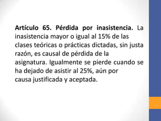 Artículo 65. Pérdida por inasistencia. La
inasistencia mayor o igual al 15% de las
clases teóricas o prácticas dictadas, sin justa
razón, es causal de pérdida de la
asignatura. Igualmente se pierde cuando se
ha dejado de asistir al 25%, aún por
causa justificada y aceptada.
 