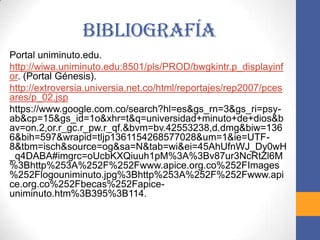 BIBLIOGRAFÍA
Portal uniminuto.edu.
http://wiwa.uniminuto.edu:8501/pls/PROD/bwgkintr.p_displayinf
or. (Portal Génesis).
http://extroversia.universia.net.co/html/reportajes/rep2007/pces
ares/p_02.jsp
https://www.google.com.co/search?hl=es&gs_rn=3&gs_ri=psy-
ab&cp=15&gs_id=1o&xhr=t&q=universidad+minuto+de+dios&b
av=on.2,or.r_gc.r_pw.r_qf.&bvm=bv.42553238,d.dmg&biw=136
6&bih=597&wrapid=tljp1361154268577028&um=1&ie=UTF-
8&tbm=isch&source=og&sa=N&tab=wi&ei=45AhUfnWJ_Dy0wH
_q4DABA#imgrc=oUcbKXQiuuh1pM%3A%3Bv87ur3NcRtZl6M
%3Bhttp%253A%252F%252Fwww.apice.org.co%252FImages
%252Flogouniminuto.jpg%3Bhttp%253A%252F%252Fwww.api
ce.org.co%252Fbecas%252Fapice-
uniminuto.htm%3B395%3B114.
 