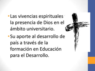 • Las vivencias espirituales y
  la presencia de Dios en el
  ámbito universitario.
• Su aporte al desarrollo del
  país a través de la
  formación en Educación
  para el Desarrollo.
 