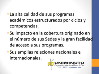 • La alta calidad de sus programas
  académicos estructurados por ciclos y
  competencias.
• Su impacto en la cobertura originado en
  el número de sus Sedes y la gran facilidad
  de acceso a sus programas.
• Sus amplias relaciones nacionales e
  internacionales.
 