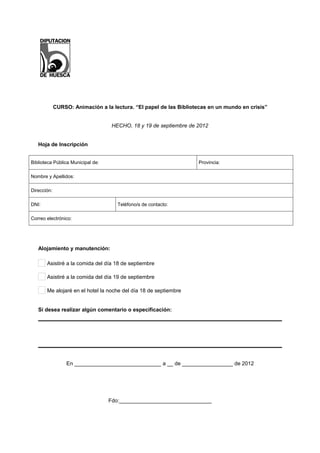 CURSO: Animación a la lectura. “El papel de las Bibliotecas en un mundo en crisis”


                                    HECHO, 18 y 19 de septiembre de 2012


   Hoja de Inscripción


Biblioteca Pública Municipal de:                                    Provincia:

Nombre y Apellidos:

Dirección:

DNI:                                  Teléfono/s de contacto:

Correo electrónico:




   Alojamiento y manutención:

       Asistiré a la comida del día 18 de septiembre

       Asistiré a la comida del día 19 de septiembre

       Me alojaré en el hotel la noche del día 18 de septiembre


   Si desea realizar algún comentario o especificación:




                  En _____________________________ a __ de _________________ de 2012




                                   Fdo:_______________________________
 