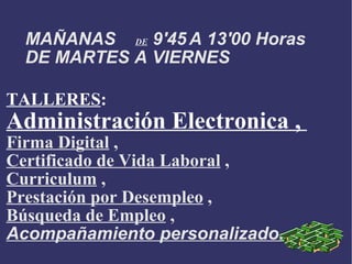 MAÑANAS DE 9'45 A 13'00 Horas DE MARTES A VIERNES TALLERES : Administración Electronica , Firma Digital , Certificado de Vida Laboral , Curriculum , Prestación por Desempleo , Búsqueda de Empleo , Acompañamiento personalizado.