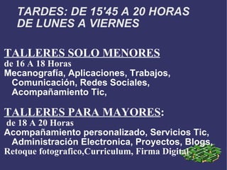 TARDES: DE 15'45 A 20 HORAS DE LUNES A VIERNES TALLERES SOLO MENORES de 16 A 18 Horas Mecanografía, Aplicaciones, Trabajos, Comunicación, Redes Sociales, Acompañamiento Tic, TALLERES PARA MAYORES : de 18 A 20 Horas Acompañamiento personalizado, Servicios Tic, Administración Electronica, Proyectos, Blogs, Retoque fotografico,Curriculum, Firma Digital