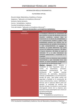 INFORMACIÓN MÓDULO PROGRAMÁTICO.<br />PLATAFORMA VIRTUAL.<br />Área de trabajo: Matemáticas, Estadística y Finanzas.<br />Asignatura: “Aplicación a la Estadística Inferencial”.<br />Semestre: Quinto Semestre.<br />Carrera:  Contabilidad y  Auditoria <br />Facultad Contabilidad y Auditoria.<br />Tema del módulo: “Aplicación a la Estadística Inferencial””.<br />MODULO APLICACIÓN A LA ESTADÍSTICA INFERENCIAL.<br />Módulo“Aplicación a la Estadística Inferencial”.PresentaciónLa Estadística Inferencial es sumamente útil para justificar la toma de decisiones ante una situación problema, porque basa su tratamiento en el cálculo de probabilidades y en la demostración analítica y gráfica. Toda probabilidad sustenta una relación con un comportamiento de variables intervinientes y si este comportamiento es normal, es  simétrico, se puede determinar una curva normal con poblaciones mayores a 30 datos. Si fueren menores a 30 datos se usará un estimador “t” y si sólo intervienen las varianzas poblacionales y muestrales el Ji-Cuadrado. Al analizar cómo se relacionan estas variables intervinientes y qué intensidad tiene esta relación, se estará estudiante la Regresión y Correlación de una distribución dada.Objetivos:Objetivo General: Como docente y estudiante es muy importante tener en cuenta los basamentos, principios, propiedades, características de una distribución. Así también recordar definiciones de promedios, desviaciones estándar, probabilidades y sus formulaciones, estudio de casos  para poder usarlos con seguridad y facilidad en la consecución de nuevos conocimientos, nuevas  habilidades y técnicas para el ejercicio laboral como por ejemplo: la necesidad de verificar una decisión tomada o la solución a una situación interrogación dentro de la empresa para favorecer el buen desempeño de la misma en los temas de decisión.Objetivos Específicos: El estudiante se convertirá en un sujeto activo y pensante de lo que es capaz de usar estadísticamente para resolver una situación problema.Tecnificará el uso de la información procesada con variables, ordenar la información dada y  construir una distribución sistemática para el logro efectivo de respuestas y decisión.Favorecerá las actuaciones del ejercicio ante la comunidad.Recursos:Textos de Estadística Inferencia, Manuales de operación Algebraica, aula de clases, material audiovisual.ModalidadSemipresencial: (B-Learning).Listado de Contenidos:Capítulo 1: Distribuciones de variables Continuas.Definición.La curva normal y los valores. Z.Cálculo de z y representación gráfica del área de la probabilidad.Aplicación al cálculo de los valores Z.Aproximación de una Distribución bonomial a una normal.Capítulo II: Muestreo y Distribución de muestreo.2.1- Introducción al muestreo.2.2- Muestreo aleatorio.2.3- Diseño de experimentos.2.4- Introducción a la distribución de muestreo.2.5- Relación entre el tamaño de la muestra y el error estándar.2.6- Cálculo del tamaño de la muestra.Capítulo III: Estimación.3.1- Introducción.3.2- Estimaciones puntuales.3.3- Estimaciones con intervalos.3.4- Intervalos de confianza.3.5- Cálculo de la estimación.3.6- Estimaciones de intervalo de la distribución t.3.7- Determinación del tamaño de la muestra en estimación.Capítulo IV: Regresión simple y Correlación.4.1- Introducción.4.2- Estimación mediante la línea de correlación.4.3- Análisis de correlación.4.4- Uso de la regresión y análisis de la correlación. <br />