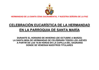 HERMANDAD DE LA SANTA CENA SACRAMENTAL Y NUESTRA SEÑORA DE LA PAZ

CELEBRACIÓN EUCARÍSTICA DE LA HERMANDAD
EN LA PARROQUIA DE SANTA MARÍA
DURANTE EL HORARIO DE INVIERNO (DE OCTUBRE A MARZO)
LA SANTA MISA DE HERMANDAD SE CELEBRARÁ TODOS LOS JUEVES
A PARTIR DE LAS 19.00 HORAS EN LA CAPILLA DEL SAGRARIO
DONDE SE VENERAN NUESTROS TITULARES

 