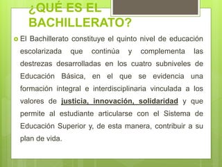 ¿QUÉ ES EL
BACHILLERATO?
 El Bachillerato constituye el quinto nivel de educación
escolarizada que continúa y complementa las
destrezas desarrolladas en los cuatro subniveles de
Educación Básica, en el que se evidencia una
formación integral e interdisciplinaria vinculada a los
valores de justicia, innovación, solidaridad y que
permite al estudiante articularse con el Sistema de
Educación Superior y, de esta manera, contribuir a su
plan de vida.
 