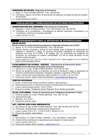 COMISARÍA DE POLICÍA / Negociado de Extranjeros
      Oñate, 17 / 01013 VITORIA-GASTEIZ. / Tfno.: 945 209 642
       Tramitación, régimen comunitario, de autorización de residencia, prórrogas de estancia y tarjetas
       de estudiante.
      Lunes a viernes, 9 a 14,30 h.

          CONVALIDACIÓN Y HOMOLOGACIÓN DE ESTUDIOS EXTRANJEROS
    SUBDELEGACIÓN DEL GOBIERNO / Alta Inspección de Educación
       Olaguíbel 1 / 01004 VITORIA-GASTEIZ. / Tfno.: 945 759 484 / Fax.: 945 759 301
       Tramitación de la convalidación y homologación de estudios extranjeros, universitarios y no
       universitarios, conforme a la normativa aplicable.
       Lunes a viernes, 9 a 14 h.


             ASESORAMIENTO PARA LA OBTENCIÓN DE AUTORIZACIONES
    HELDU ÁLAVA
    Red de Asistencia Jurídico Social para personas inmigrantes extranjeras de la CAPV
       Baiona, 13 -15 / 01010 VITORIA-GASTEIZ. / Tfno.: 945 200 485.
        Informa, asesora, acompaña y tramita de forma gratuita sobre solicitudes de autorización de
        residencia o residencia y trabajo, de personas inmigrantes extranjeras sin autorización de
        residencia que vivan en la CAPV y de aquéllos que, con autorización de residencia, se
        encuentren en condiciones de extrema vulnerabilidad. (La cita es previa derivación de los
        servicios sociales de base).
       Lunes a jueves, 9 a 14 h. y de 15 a 17,30 h. Viernes 9 a 14 h. (Julio y agosto, 8 a 15 h.). Atención
       todos los días laborables del año.
    AYUNTAMIENTO DE VITORIA - GASTEIZ. - Departamento de Intervención Social -
    NORABIDE (Centro Municipal de Acogida Inicial a la Inmigración)
       Adriano VI, 9 -11 bajo / 01008 VITORIA-GASTEIZ. / Tfno.: 945 161 764.
       Servicio de asistencia jurídica a inmigrantes, así como de mediación y apoyo a actuaciones de
       inserción sociolaboral de inmigrantes y refugiados, regulares o irregulares. (Previa cita).
       Lunes a viernes (Julio horario especial y agosto cerrado), 9 a 13,30 h. y de 15 a 18 h.
    ☺ Persona de contacto: Estitxu Pereda (Coordinadora). espereda@vitoria-gasteiz.org
   CÁRITAS DIOCESANA.
     Acceso a través de los centros de base de Cáritas en cada parroquia.
     Asesoramiento jurídico a inmigrantes extranjeros empadronados en la Diócesis de Vitoria.
     Lunes a viernes (excepto jueves), 10,30 a 13,30 h.
   ☺ Persona de contacto: Trabajadora Social / Despacho de las Cáritas parroquiales
    CC.OO. CITE ARABA / Centro de Información para Trabajadores Emigrantes en Álava
       Portal de Castilla, 50 / 01007 VITORIA-GASTEIZ. / Tfno.: 945 131 322.
       Asesoramiento legal.
       Miércoles, 10 a 13,30 h.
    ☺ Persona de contacto: Leyre
    UGT. CENTRO GUÍA PARA INMIGRANTES
      San Antonio 45, bajo / 01005 VITORIA-GASTEIZ. / Tfno.: 945 150 438 / 945 150 794.
       Información, asesoramiento y trámites para la regularización.
      Lunes a jueves, 9,30 a 14 h. y 15,30 a 18,30 h. Viernes 9 a 14 h.
    ☺ Persona de contacto: Jorge Cabana
    UAGA
      Simón Bolívar, 14 / 01003 VITORIA - GASTEIZ. / Tfno.: 945.260533 – 945.001991
       Asesoramiento y trámites en la regularización para trabajar en el sector agrario.
      Lunes a viernes, 8,30 a 14 h.
    ☺ Persona de contacto: Nuria o Gustavo. uaga@uaganet.net



Servicio Público de Empleo Estatal / Álava / Observatorio Ocupacional                                         3
 