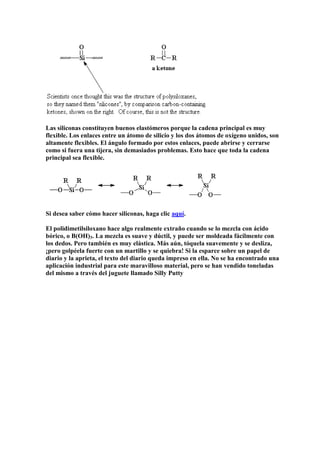 Las siliconas constituyen buenos elastómeros porque la cadena principal es muy
flexible. Los enlaces entre un átomo de silicio y los dos átomos de oxígeno unidos, son
altamente flexibles. El ángulo formado por estos enlaces, puede abrirse y cerrarse
como si fuera una tijera, sin demasiados problemas. Esto hace que toda la cadena
principal sea flexible.
Si desea saber cómo hacer siliconas, haga clic aquí.
El polidimetilsiloxano hace algo realmente extraño cuando se lo mezcla con ácido
bórico, o B(OH)3. La mezcla es suave y dúctil, y puede ser moldeada fácilmente con
los dedos. Pero también es muy elástica. Más aún, tóquela suavemente y se desliza,
¡pero golpéela fuerte con un martillo y se quiebra! Si la esparce sobre un papel de
diario y la aprieta, el texto del diario queda impreso en ella. No se ha encontrado una
aplicación industrial para este maravilloso material, pero se han vendido toneladas
del mismo a través del juguete llamado Silly Putty
 