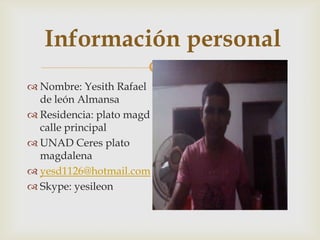 Información personal
           
 Nombre: Yesith Rafael
  de león Almansa
 Residencia: plato magd
  calle principal
 UNAD Ceres plato
  magdalena
 yesd1126@hotmail.com
 Skype: yesileon
 