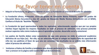 • Adquirir el formulario, no garantiza obtener el cupo. La Fundación se reserva el derecho de admisión.
• La Fundación ofrece, Preescolar, cinco (5) grados de Educación Básica Primaria; cuatro (4) grados de
Educación Básica Secundaria y dos (2) grados de Educación Media Técnica (Articulación con el SENA).
Confiere el título de "Bachiller Técnico".
• La Fundación da igual oportunidad a todos los aspirantes, seleccionando aquellos que por sus propios
méritos hayan logrado los mejores resultados en todo el proceso de admisión. Este proceso pretende
evaluar aspectos tales como madurez para el aprendizaje escolar, desarrollo social y emocional.
• Los padres de familia deben estar conscientes de que este proceso no mide el potencial académico
definitivo de sus hijos (as). Por ello, no ser seleccionado por el colegio no implica falta de capacidad del
niño (a). Les pedimos el favor de que una vez conocidos los resultados no se solicite más información
sobre el proceso de admisión.
• Invitamos a Padres de Familia y candidatos que desean pertenecer a la Fundación
leer y conocer en la página web nuestro Manual de Convivencia.
 