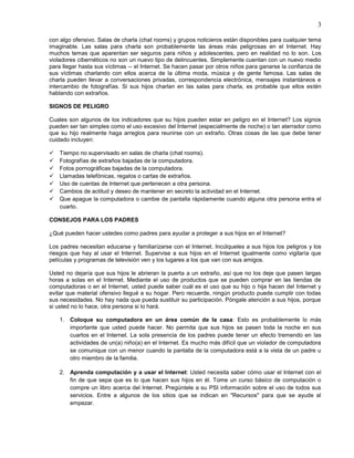 3

con algo ofensivo. Salas de charla (chat rooms) y grupos noticieros están disponibles para cualquier tema
imaginable. Las salas para charla son probablemente las áreas más peligrosas en el Internet. Hay
muchos temas que aparentan ser seguros para niños y adolescentes, pero en realidad no lo son. Los
violadores cibernéticos no son un nuevo tipo de delincuentes. Simplemente cuentan con un nuevo medio
para llegar hasta sus víctimas -- el Internet. Se hacen pasar por otros niños para ganarse la confianza de
sus víctimas charlando con ellos acerca de la última moda, música y de gente famosa. Las salas de
charla pueden llevar a conversaciones privadas, correspondencia electrónica, mensajes instantáneos e
intercambio de fotografías. Si sus hijos charlan en las salas para charla, es probable que ellos estén
hablando con extraños.

SIGNOS DE PELIGRO

Cuales son algunos de los indicadores que su hijos pueden estar en peligro en el Internet? Los signos
pueden ser tan simples como el uso excesivo del Internet (especialmente de noche) o tan aterrador como
que su hijo realmente haga arreglos para reunirse con un extraño. Otras cosas de las que debe tener
cuidado incluyen:

   Tiempo no supervisado en salas de charla (chat rooms).
   Fotografías de extraños bajadas de la computadora.
   Fotos pornográficas bajadas de la computadora.
   Llamadas telefónicas, regalos o cartas de extraños.
   Uso de cuentas de Internet que pertenecen a otra persona.
   Cambios de actitud y deseo de mantener en secreto la actividad en el Internet.
   Que apague la computadora o cambie de pantalla rápidamente cuando alguna otra persona entra el
    cuarto.

CONSEJOS PARA LOS PADRES

¿Qué pueden hacer ustedes como padres para ayudar a proteger a sus hijos en el Internet?

Los padres necesitan educarse y familiarizarse con el Internet. Incúlqueles a sus hijos los peligros y los
riesgos que hay al usar el Internet. Supervise a sus hijos en el Internet igualmente como vigilaría que
películas y programas de televisión ven y los lugares a los que van con sus amigos.

Usted no dejaría que sus hijos le abrieran la puerta a un extraño, así que no los deje que pasen largas
horas a solas en el Internet. Mediante el uso de productos que se pueden comprar en las tiendas de
computadoras o en el Internet, usted puede saber cuál es el uso que su hijo o hija hacen del Internet y
evitar que material ofensivo llegué a su hogar. Pero recuerde, ningún producto puede cumplir con todas
sus necesidades. No hay nada que pueda sustituir su participación. Póngale atención a sus hijos, porque
si usted no lo hace, otra persona si lo hará.

    1. Coloque su computadora en un área común de la casa: Esto es probablemente lo más
       importante que usted puede hacer. No permita que sus hijos se pasen toda la noche en sus
       cuartos en el Internet. La sola presencia de los padres puede tener un efecto tremendo en las
       actividades de un(a) niño(a) en el Internet. Es mucho más difícil que un violador de computadora
       se comunique con un menor cuando la pantalla de la computadora está a la vista de un padre u
       otro miembro de la familia.

    2. Aprenda computación y a usar el Internet: Usted necesita saber cómo usar el Internet con el
       fin de que sepa que es lo que hacen sus hijos en él. Tome un curso básico de computación o
       compre un libro acerca del Internet. Pregúntele a su PSI información sobre el uso de todos sus
       servicios. Entre a algunos de los sitios que se indican en "Recursos" para que se ayude al
       empezar.
 