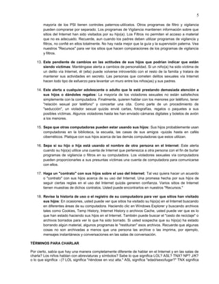 5

        mayoría de los PSI tienen controles paternos-utilícelos. Otros programas de filtro y vigilancia
        pueden comprarse por separado. Los programas de Vigilancia mantienen información sobre que
        sitios del Internet han sido visitados por su hijo(a). Los Filtros no permiten el acceso a material
        que no es adecuado. Recuerde, aun cuando los padres deben utilizar programas de vigilancia y
        filtros, no confié en ellos totalmente. No hay nada mejor que la guía y la supervisión paterna. Vea
        nuestros "Recursos" para ver los sitios que hacen comparaciones de los programas de vigilancia
        y filtros.

    13. Este pendiente de cambios en las actitudes de sus hijos que podrían indicar que están
        siendo víctimas: Manténgase alerta a cambios de personalidad. Si un niño(a) ha sido víctima de
        un delito vía Internet, él (ella) puede volverse introvertido con el resto de la familia y tratara de
        mantener sus actividades en secreto. Las personas que cometen delitos sexuales vía Internet
        hacen todo tipo de esfuerzo para levantar un muro entre los niños(as) y sus padres.

    14. Este alerta a cualquier adolescente o adulto que le esté prestando demasiada atención a
        sus hijos o dándoles regalos: La mayoría de los violadores sexuales no están satisfechos
        simplemente con la computadora. Finalmente, quieren hablar con los menores por teléfono, tener
        "relación sexual por teléfono" y concertar una cita. Como parte de un procedimiento de
        "seducción", un violador sexual quizás envié cartas, fotografías, regalos o paquetes a sus
        posibles víctimas. Algunos violadores hasta les han enviado cámaras digitales y boletos de avión
        a los menores.

    15. Sepa que otras computadoras pueden estar usando sus hijos: Sus hijos probablemente usan
        computadoras en la biblioteca, la escuela, las casas de sus amigos -quizás hasta en cafés
        cibernéticos. Platique con sus hijos acerca de las demás computadoras que estos utilizan.

    16. Sepa si su hijo o hija está usando el nombre de otra persona en el Internet: Este alerta
        cuando su hijo(a) utilice una cuenta de Internet que pertenezca a otra persona con el fin de burlar
        programas de vigilancia o filtros en su computadora. Los violadores sexuales vía computadora
        pueden proporcionarles a sus presuntas víctimas una cuenta de computadora para comunicarse
        con ellos.

    17. Haga un "contrato" con sus hijos sobre el uso del Internet: Tal vez quiera hacer un acuerdo
        o "contrato" con sus hijos acerca de su uso del Internet. Una promesa hecha por sus hijos de
        seguir ciertas reglas en el uso del Internet quizás generen confianza. Varios sitios de Internet
        tienen muestras de dichos contratos. Usted puede encontrarlos en nuestros "Recursos."

    18. Revise la historia de uso o el registro de su computadora para ver que sitios han visitado
        sus hijos: En ocasiones, usted puede ver que sitios ha visitado su hijo(a) en el Internet buscando
        en diferentes áreas de su computadora. Haciendo clic en Windows Explorer y buscando archivos
        tales como Cookies, Temp History, Internet History o archivos Cache, usted puede ver que es lo
        que han estado haciendo sus hijos en el Internet. También puede buscar el "cesto de reciclaje" o
        archivos borrados para ver lo que ha sido borrado. Si usted sospecha que su hijo(a) ha estado
        borrando algún material, algunos programas le "restituiran" esos archivos. Recuerde que algunas
        cosas no son archivadas a menos que una persona las archive o las imprima, por ejemplo,
        mensajes instantáneos y conversaciones en las salas de conversación.

TÉRMINOS PARA CHARLAR

Por cierto, sabía que hay una manera completamente diferente de hablar en el Internet y en las salas de
charla? Los niños hablan con abreviaturas y símbolos? Sabe lo que significa LOL? ASL? TNX? NP? J/K?
o lo que significa :-)? LOL significa "riéndose en voz alta." ASL significa "edad/sexo/lugar?" TNX significa
 