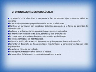 2. ORIENTACIONES METODOLÓGICAS

   La atención a la diversidad a respuesta a las necesidades que presentan todos los
escolares.
  Es necesario que crean que pueden confiar en sus posibilidades.
  Planificar un currículum con estrategias didácticas adecuadas a la forma de aprender del
alumnado con s.D.
  Reclamar la utilización de los recursos visuales, como el ordenados.
  La información debe ser corta, clara, concreta y bien pronunciada.
  En operaciones abstractas más apoyo, más práctica y más tiempo.
  Es necesario trabajar las distintas áreas.
  Adaptar la acción educativa a las formas de ser y de aprender de estos alumnos/as.
  Fomentar el desarrollo de los aprendizajes más limitados y aprovechar en los que están
mejor dotados.
  Respetar su ritmo de aprendizaje.
  Darles oportunidades de éxito y evitar el fracaso.
  La autoestima del alumno crece cuando interviene y acierta.
 