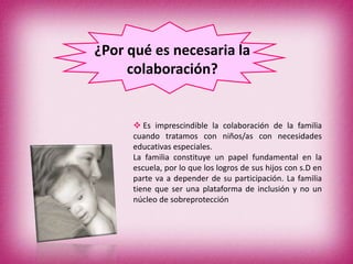 ¿Por qué es necesaria la
     colaboración?


      Es imprescindible la colaboración de la familia
     cuando tratamos con niños/as con necesidades
     educativas especiales.
     La familia constituye un papel fundamental en la
     escuela, por lo que los logros de sus hijos con s.D en
     parte va a depender de su participación. La familia
     tiene que ser una plataforma de inclusión y no un
     núcleo de sobreprotección
 