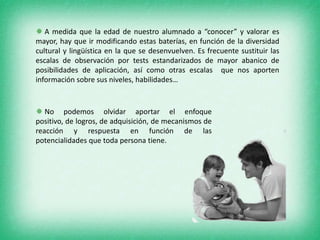  A medida que la edad de nuestro alumnado a “conocer” y valorar es
mayor, hay que ir modificando estas baterías, en función de la diversidad
cultural y lingüística en la que se desenvuelven. Es frecuente sustituir las
escalas de observación por tests estandarizados de mayor abanico de
posibilidades de aplicación, así como otras escalas que nos aporten
información sobre sus niveles, habilidades…



 No podemos olvidar aportar el enfoque
positivo, de logros, de adquisición, de mecanismos de
reacción y respuesta en función de las
potencialidades que toda persona tiene.
 