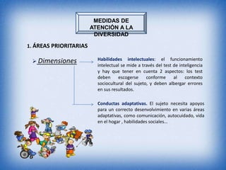 MEDIDAS DE
                        ATENCIÓN A LA
                         DIVERSIDAD

1. ÁREAS PRIORITARIAS

  Dimensiones            Habilidades intelectuales: el funcionamiento
                          intelectual se mide a través del test de inteligencia
                          y hay que tener en cuenta 2 aspectos: los test
                          deben     escogerse     conforme      al    contexto
                          sociocultural del sujeto, y deben albergar errores
                          en sus resultados.

                          Conductas adaptativas. El sujeto necesita apoyos
                          para un correcto desenvolvimiento en varias áreas
                          adaptativas, como comunicación, autocuidado, vida
                          en el hogar , habilidades sociales…
 