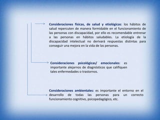 Consideraciones físicas, de salud y etiológicas: los hábitos de
salud repercuten de manera formidable en el funcionamiento de
las personas con discapacidad, por ello es recomendable entrenar
a las personas en hábitos saludables. La etiología de la
discapacidad intelectual no derivará respuestas distintas para
conseguir una mejora en la vida de las personas.



Consideraciones psicológicas/ emocionales: es
importante alejarnos de diagnósticos que califiquen
tales enfermedades o trastornos.




Consideraciones ambientales: es importante el entorno en el
desarrollo de todas las personas para un correcto
funcionamiento cognitivo, psicopedagógico, etc.
 