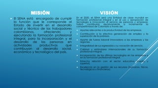 MISIÓN
 El SENA está encargado de cumplir
la función que le corresponde al
Estado de invertir en el desarrollo
social y técnico de los trabajadores
colombianos, ofreciendo y
ejecutando la formación profesional
integral, para la incorporación y el
desarrollo de las personas en
actividades productivas que
contribuyan al desarrollo social,
económico y tecnológico del país.
VISIÓN
En el 2020, el SENA será una Entidad de clase mundial en
formación profesional integral y en el uso y apropiación de
tecnología e innovación al servicio de personas y empresas;
habrá contribuido decisivamente a incrementar la
competitividad de Colombia a través de:
 Aportes relevantes a la productividad de las empresas.
 Contribución a la efectiva generación de empleo y la
superación de la pobreza.
 Aporte de fuerza laboral innovadora a las empresas y las
regiones.
 Integralidad de sus egresados y su vocación de servicio.
 Calidad y estándares internacionales de su formación
profesional integral.
 Incorporación de las últimas tecnologías en las empresas y
en la formación profesional integral.
 Estrecha relación con el sector educativo (media y
superior).
 Excelencia en la gestión de sus recursos (humanos, físicos,
tecnológicos y financieros).
 