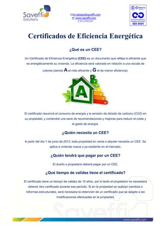 m.obispo@saveffi.com
www.saveffi.com
T:91 6783187
www.saveffi.com
Certificados de Eficiencia Energética
¿Qué es un CEE?
Un Certificado de Eficiencia Energética (CEE) es un documento que refleja lo eficiente que
es energéticamente su vivienda. La eficiencia será valorada en relación a una escala de
colores (siendo A el más eficiente y G el de menor eficiencia).
El certificado resumirá el consumo de energía y la emisión de dióxido de carbono (CO2) en
su propiedad, y contendrá una serie de recomendaciones y mejoras para reducir el coste y
el gasto de energía.
¿Quién necesita un CEE?
A partir del día 1 de junio de 2013, toda propiedad en venta o alquiler necesita un CEE. Se
aplica a vivienda nueva o ya existente en el mercado.
¿Quién tendrá que pagar por un CEE?
El dueño o propietario deberá pagar por un CEE.
¿Qué tiempo de validez tiene el certificado?
El certificado tiene un tiempo de validez de 10 años, por lo tanto el propietario no necesitará
obtener otro certificado durante ese período. Si en la propiedad se realizan cambios o
reformas estructurales, será necesaria la obtención de un certificado que se adapte a las
modificaciones efectuadas en la propiedad.
 