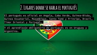 2.Lugaresdondesehablaelportugués
El portugués es oficial en Angola, Cabo Verde, Guinea-Bisáu,
Guinea Ecuatorial, Mozambique, Santo Tomé y Príncipe, Brasil,
Timor Oriental y Portugal.
Y el aprendizaje obligatorio de portugués es en Uruguay y
Argentina.
 